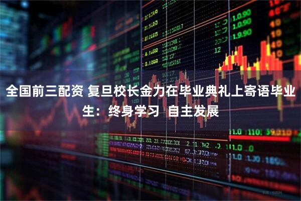 全国前三配资 复旦校长金力在毕业典礼上寄语毕业生：终身学习  自主发展