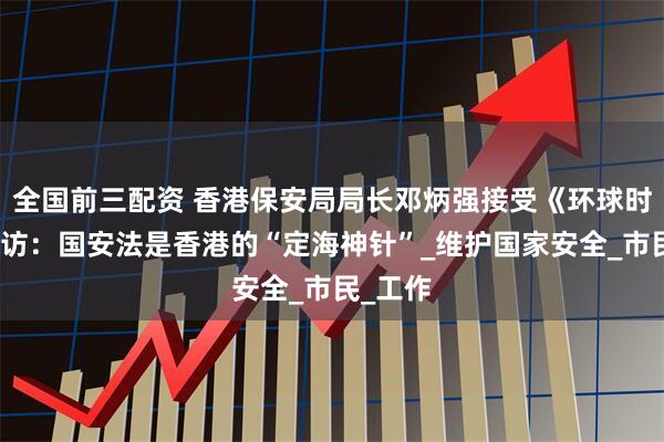 全国前三配资 香港保安局局长邓炳强接受《环球时报》专访：国安法是香港的“定海神针”_维护国家安全_市民_工作