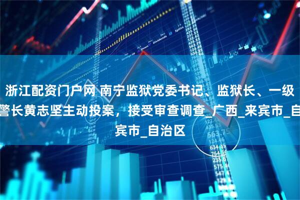 浙江配资门户网 南宁监狱党委书记、监狱长、一级高级警长黄志坚主动投案，接受审查调查_广西_来宾市_自治区