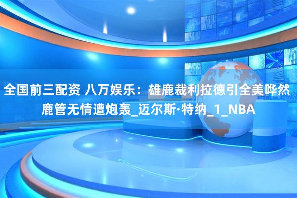 全国前三配资 八万娱乐：雄鹿裁利拉德引全美哗然 鹿管无情遭炮轰_迈尔斯·特纳_1_NBA