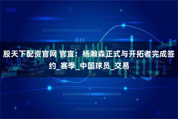股天下配资官网 官宣：杨瀚森正式与开拓者完成签约_赛季_中国球员_交易