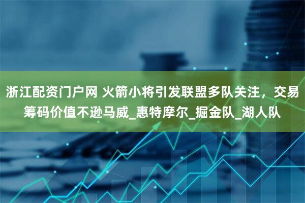 浙江配资门户网 火箭小将引发联盟多队关注，交易筹码价值不逊马威_惠特摩尔_掘金队_湖人队