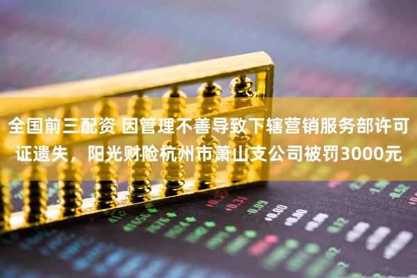 全国前三配资 因管理不善导致下辖营销服务部许可证遗失，阳光财险杭州市萧山支公司被罚3000元