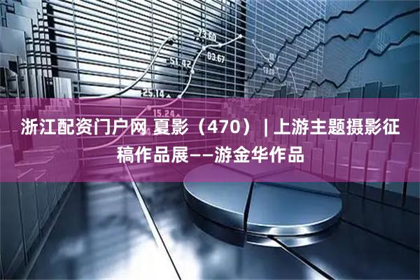 浙江配资门户网 夏影（470） | 上游主题摄影征稿作品展——游金华作品