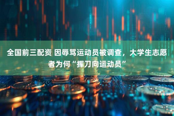 全国前三配资 因辱骂运动员被调查，大学生志愿者为何“挥刀向运动员”