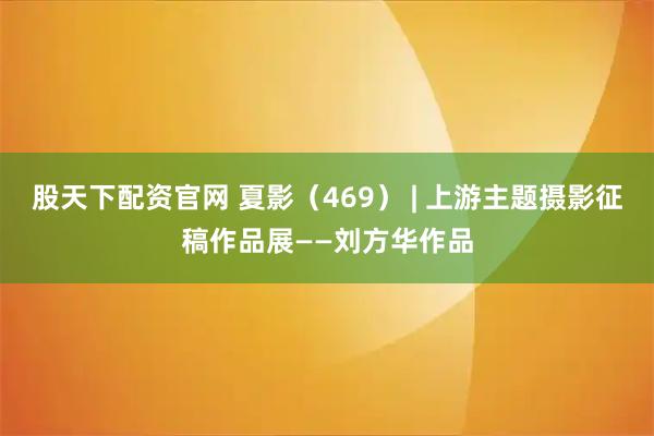 股天下配资官网 夏影（469） | 上游主题摄影征稿作品展——刘方华作品