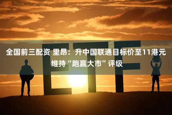 全国前三配资 里昂：升中国联通目标价至11港元 维持“跑赢大市”评级