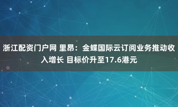 浙江配资门户网 里昂：金蝶国际云订阅业务推动收入增长 目标价升至17.6港元