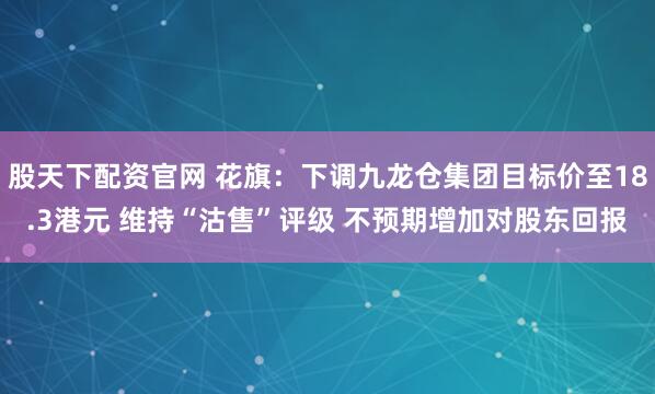 股天下配资官网 花旗：下调九龙仓集团目标价至18.3港元 维持“沽售”评级 不预期增加对股东回报