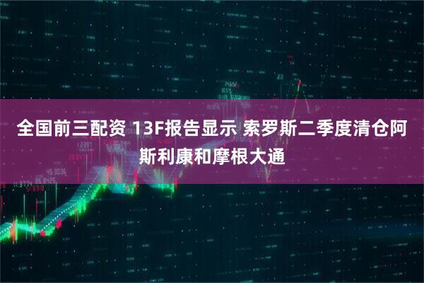全国前三配资 13F报告显示 索罗斯二季度清仓阿斯利康和摩根大通