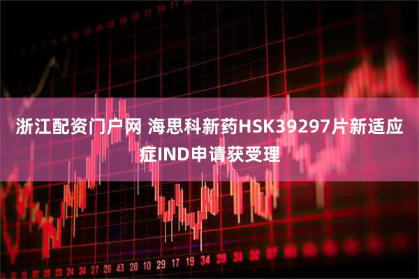 浙江配资门户网 海思科新药HSK39297片新适应症IND申请获受理