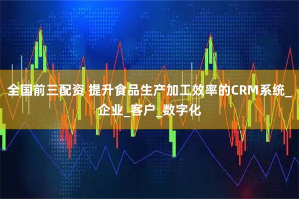 全国前三配资 提升食品生产加工效率的CRM系统_企业_客户_数字化