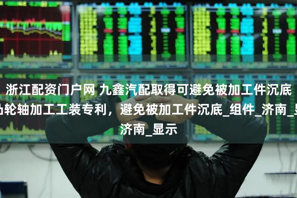 浙江配资门户网 九鑫汽配取得可避免被加工件沉底的凸轮轴加工工装专利，避免被加工件沉底_组件_济南_显示