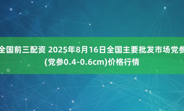 全国前三配资 2025年8月16日全国主要批发市场党参(党参0.4-0.6cm)价格行情