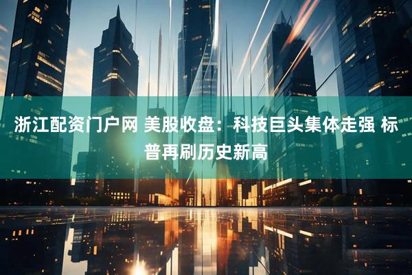 浙江配资门户网 美股收盘：科技巨头集体走强 标普再刷历史新高