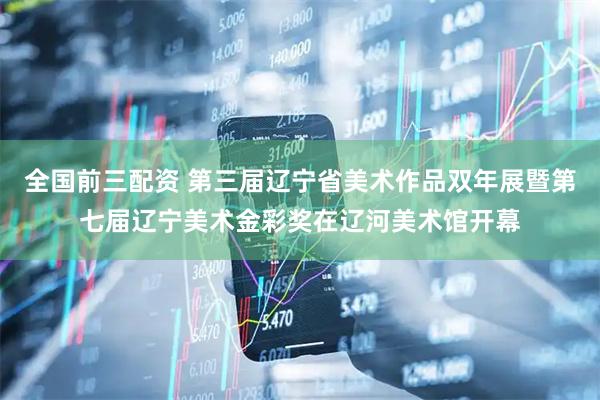 全国前三配资 第三届辽宁省美术作品双年展暨第七届辽宁美术金彩奖在辽河美术馆开幕