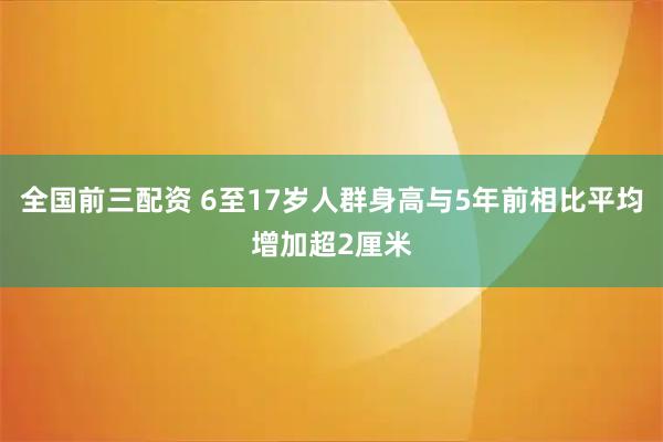 全国前三配资 6至17岁人群身高与5年前相比平均增加超2厘米