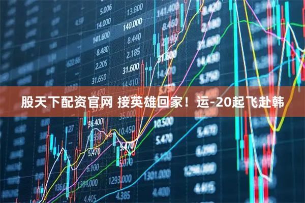 股天下配资官网 接英雄回家！运-20起飞赴韩