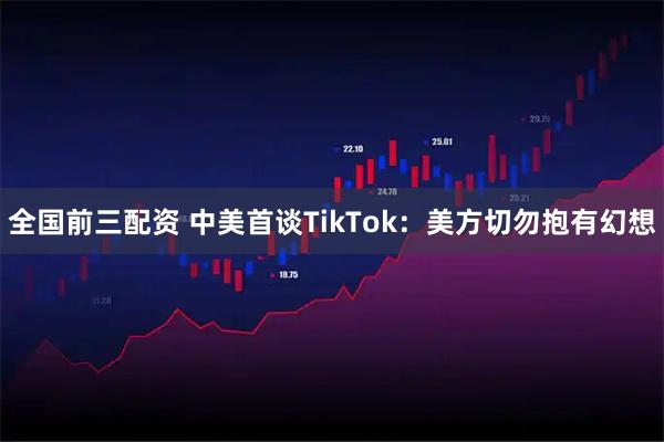 全国前三配资 中美首谈TikTok：美方切勿抱有幻想