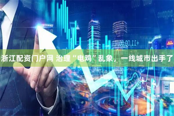 浙江配资门户网 治理“电鸡”乱象，一线城市出手了