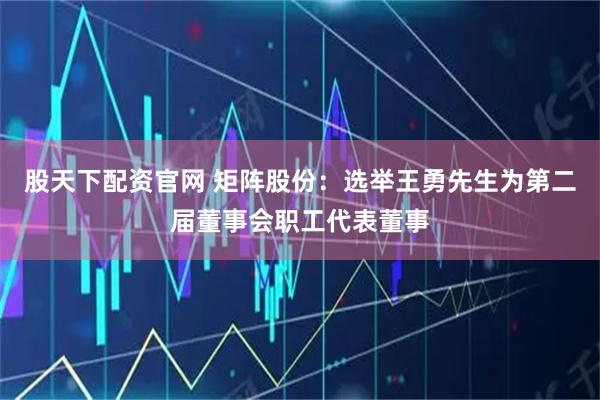 股天下配资官网 矩阵股份：选举王勇先生为第二届董事会职工代表董事