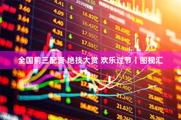 全国前三配资 绝技大赏 欢乐过节｜图视汇
