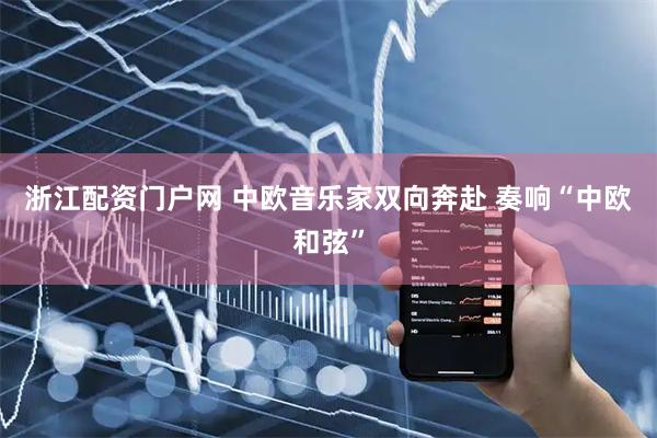 浙江配资门户网 中欧音乐家双向奔赴 奏响“中欧和弦”