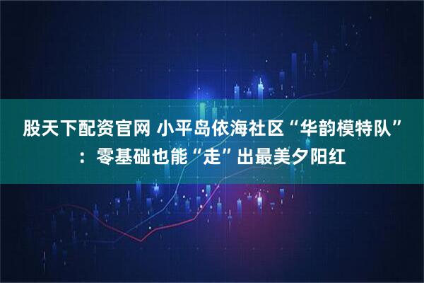 股天下配资官网 小平岛依海社区“华韵模特队”：零基础也能“走”出最美夕阳红