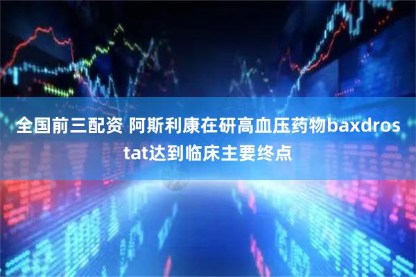 全国前三配资 阿斯利康在研高血压药物baxdrostat达到临床主要终点