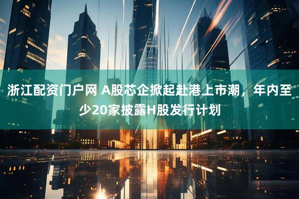 浙江配资门户网 A股芯企掀起赴港上市潮，年内至少20家披露H股发行计划