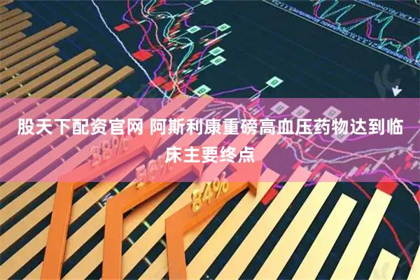 股天下配资官网 阿斯利康重磅高血压药物达到临床主要终点
