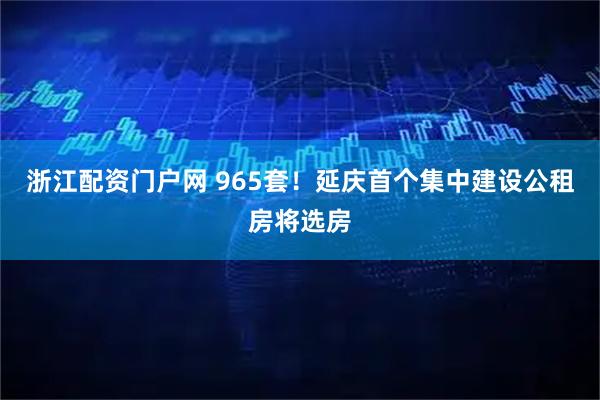 浙江配资门户网 965套!延庆首个集中建设公租房将选房