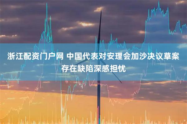 浙江配资门户网 中国代表对安理会加沙决议草案存在缺陷深感担忧