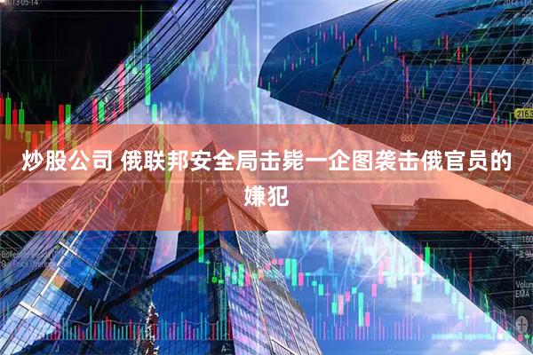 炒股公司 俄联邦安全局击毙一企图袭击俄官员的嫌犯