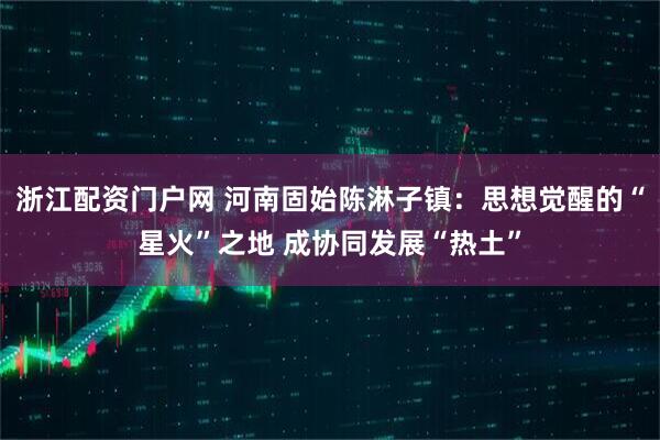 浙江配资门户网 河南固始陈淋子镇:思想觉醒的“星火”之地 成协同发展“热土”