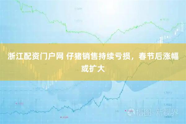 浙江配资门户网 仔猪销售持续亏损，春节后涨幅或扩大
