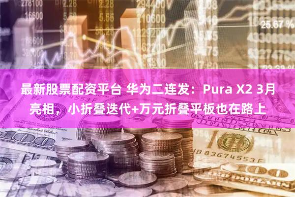 最新股票配资平台 华为二连发：Pura X2 3月亮相，小折叠迭代+万元折叠平板也在路上