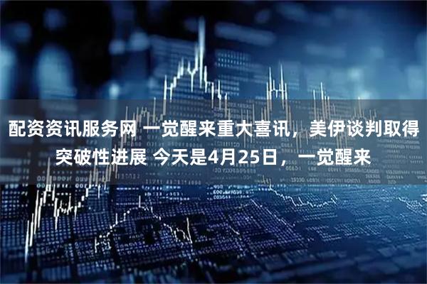 配资资讯服务网 一觉醒来重大喜讯，美伊谈判取得突破性进展 今天是4月25日，一觉醒来