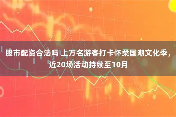 股市配资合法吗 上万名游客打卡怀柔国潮文化季，近20场活动持续至10月