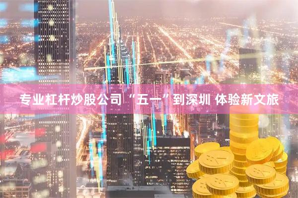 专业杠杆炒股公司 “五一”到深圳 体验新文旅