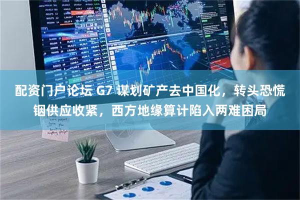 配资门户论坛 G7 谋划矿产去中国化，转头恐慌铟供应收紧，西方地缘算计陷入两难困局