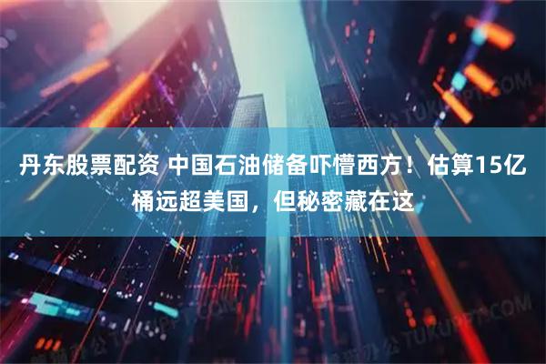 丹东股票配资 中国石油储备吓懵西方！估算15亿桶远超美国，但秘密藏在这